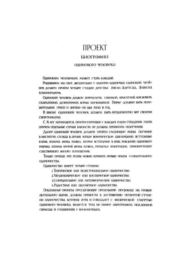 Vientuļa cilvēka biogrāfijas PROJEKTS. Par vientuļu cilvēku var kļūt ikviens. Piedzimušam pasaulē, vēlams – vientuļai mātei, vientuļam cilvēkam jāiziet cauri četrām bērnības stadijām: 1) silītei, 2) bērnudārzam, 3) skolai, 4) pionieru nometnei. Vientuļam cilvēkam jāizslimo: cūciņas, masaliņas, masalas, garais klepus, šarlaks, dizentērija, pneimonija. Pirkē jābūt pozitīvām, gripa un angīna  – pa divām reizēm gadā. Skolā vientuļam cilvēkam jātiek vairākkārt piekautam no saviem skolasbiedriem. 14 gados sākas ar katru gadu progresējošas ķermeņa ciešanas, turklāt atsevišķi tuvības gadījumi nedrīkst radīt atvieglojumu. Tālāk vientuļam cilvēkam jāiziet šādi posmi: apmācība institūtā, dienests armijā, viegla veneriska saslimšana, stāšanās laulībā, sievas neuzticība, šķiršanās, otra stāšanās laulībā, vientuļa bērna piedzimšana, otrās sievas neuzticība, mēģinājums emigrēt, personiskās dzīvojamās platības iegādāšanās. Tikai izejot šos posmus, var uzsākt pirmos apzinātas vientulības vingrinājumus. Vientulībai ir četras pakāpes: 1) traģiskā jeb eksistenciālā vientulība; 2) melanholiskā jeb kosmiskā vientulība; 3) apcerīgā jeb metafiziskā vientulība; 4)  priecīgā jeb absolūtā vientulība. Uzrādītajiem projektiem, kas piedāvā galēju nebrīvību aktuālās esamības līmenī, jānoved pie ceturtās vientulības pakāpes sasniegšanas, un, lai arī tā sakrīt ar vientuļā cilvēka fizisko nāvi, tā tomēr vienlaikus sasniedz arī īstenu brīvību un savienošanos ar bezgalīgo.